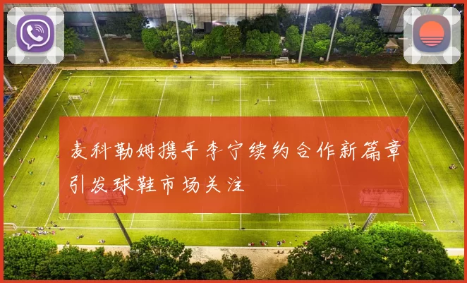 麦科勒姆携手李宁续约合作新篇章引发球鞋市场关注