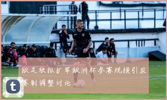 欧足联拟扩军欧洲杯参赛规模引发赛制调整讨论