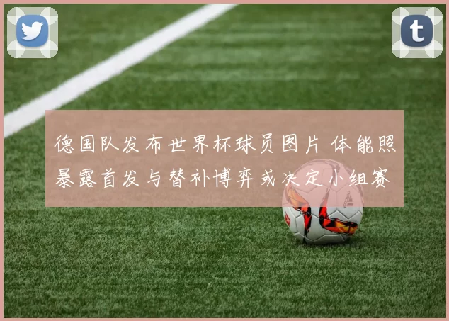 德国队发布世界杯球员图片 体能照暴露首发与替补博弈或决定小组赛出线