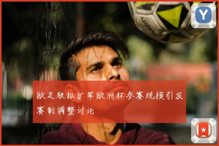 欧足联拟扩军欧洲杯参赛规模引发赛制调整讨论