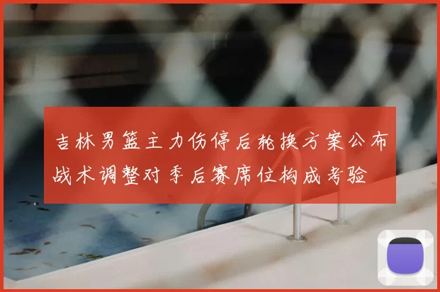 吉林男篮主力伤停后轮换方案公布战术调整对季后赛席位构成考验