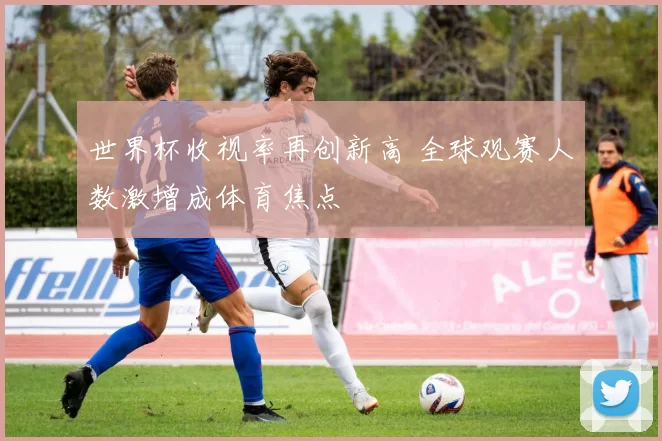世界杯收视率再创新高 全球观赛人数激增成体育焦点