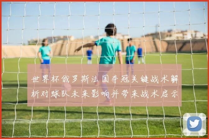 世界杯俄罗斯法国夺冠关键战术解析对球队未来影响并带来战术启示