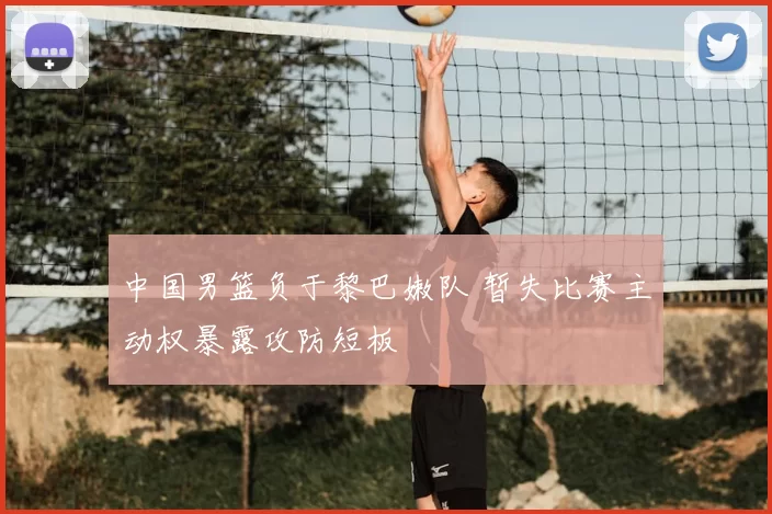 中国男篮负于黎巴嫩队 暂失比赛主动权暴露攻防短板