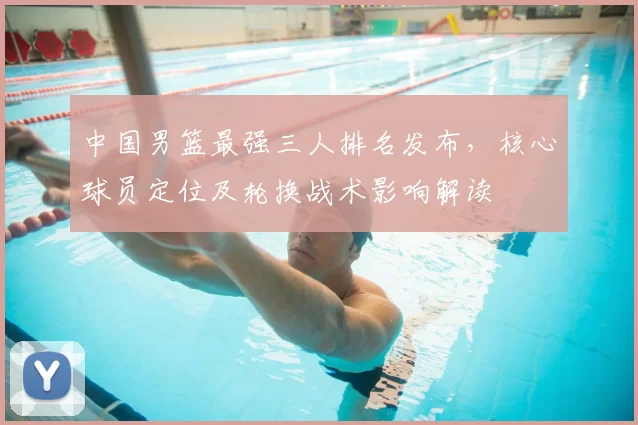 中国男篮最强三人排名发布,核心球员定位及轮换战术影响解读