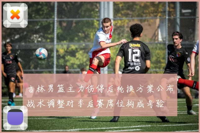 吉林男篮主力伤停后轮换方案公布战术调整对季后赛席位构成考验