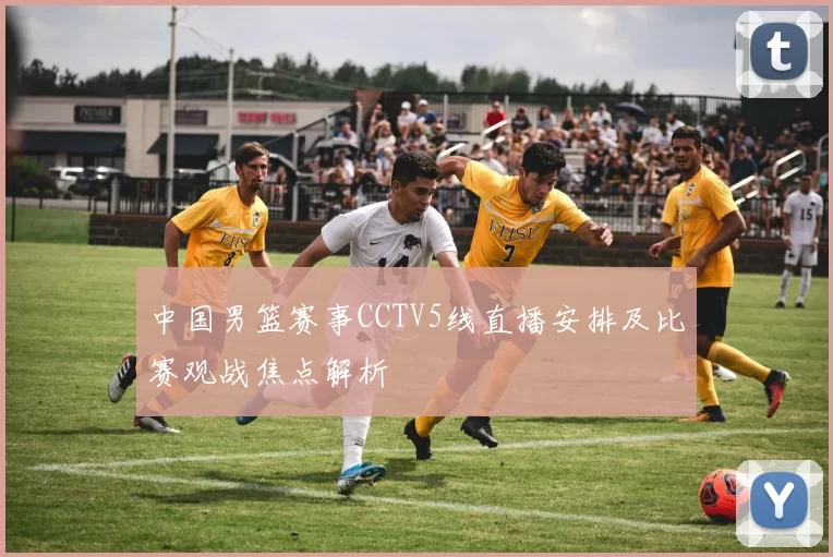 中国男篮赛事CCTV5线直播安排及比赛观战焦点解析