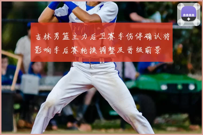 吉林男篮主力后卫赛季伤停确认将影响季后赛轮换调整及晋级前景