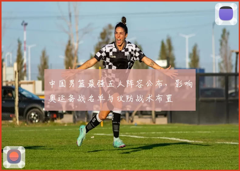 中国男篮最强五人阵容公布，影响奥运备战名单与攻防战术布置