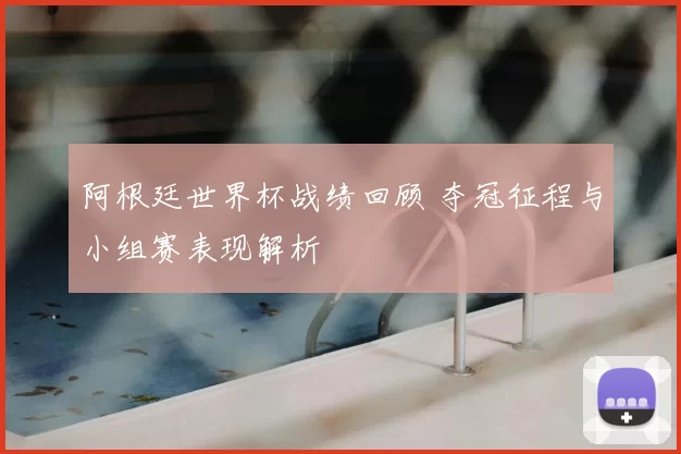 阿根廷世界杯战绩回顾 夺冠征程与小组赛表现解析