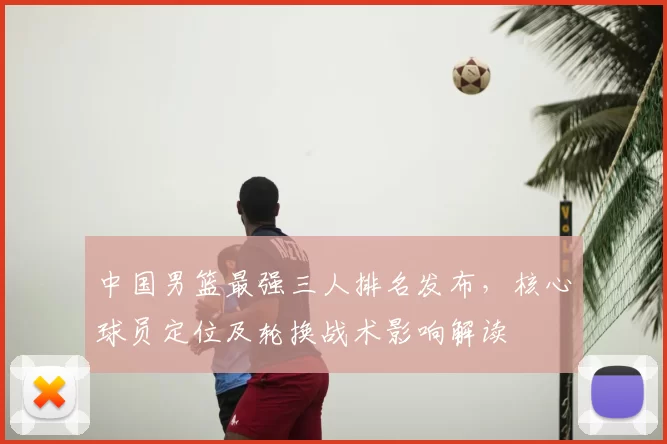 中国男篮最强三人排名发布,核心球员定位及轮换战术影响解读