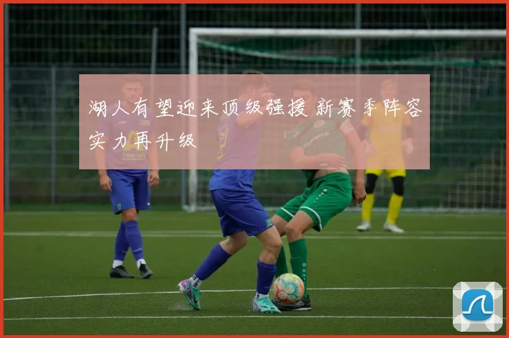 湖人有望迎来顶级强援 新赛季阵容实力再升级