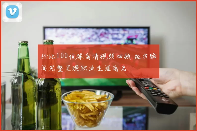 科比100佳球高清视频回顾 经典瞬间完整呈现职业生涯高光