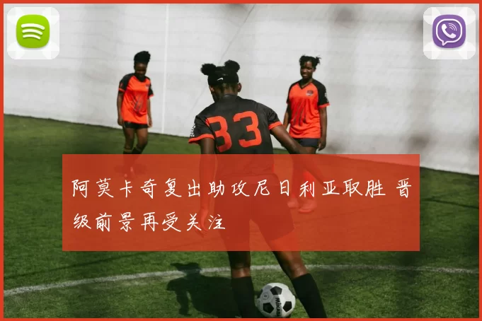 阿莫卡奇复出助攻尼日利亚取胜 晋级前景再受关注