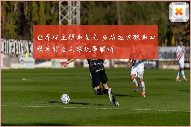 世界杯主题曲盘点 历届经典歌曲回顾及背后足球故事解析