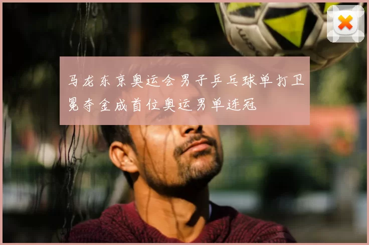 马龙东京奥运会男子乒乓球单打卫冕夺金成首位奥运男单连冠