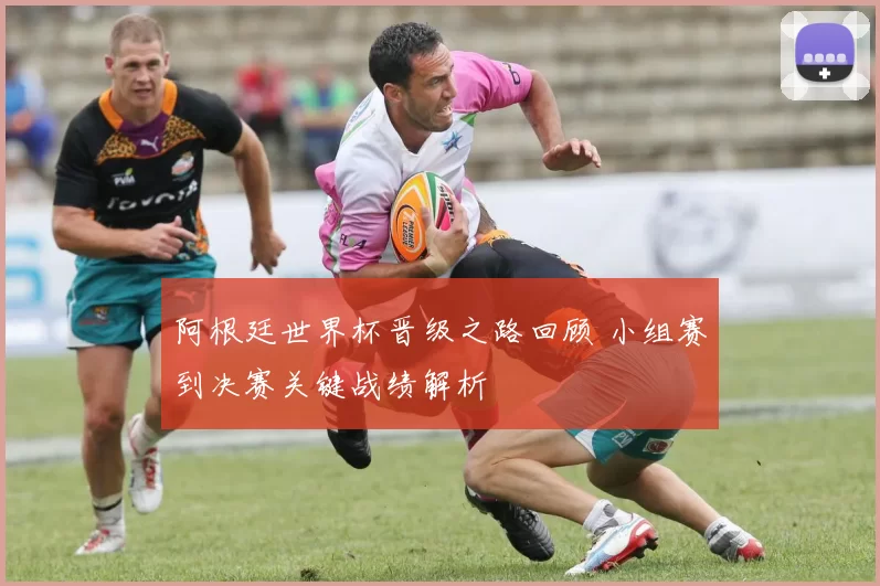 阿根廷世界杯晋级之路回顾 小组赛到决赛关键战绩解析