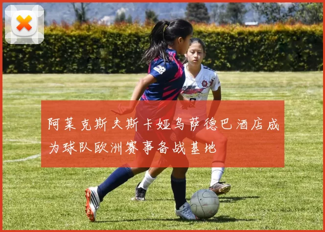 阿莱克斯夫斯卡娅乌萨德巴酒店成为球队欧洲赛事备战基地