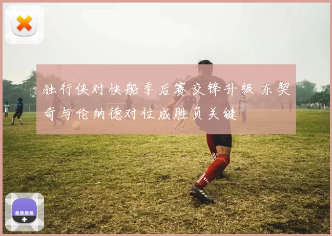 独行侠对快船季后赛交锋升级 东契奇与伦纳德对位成胜负关键
