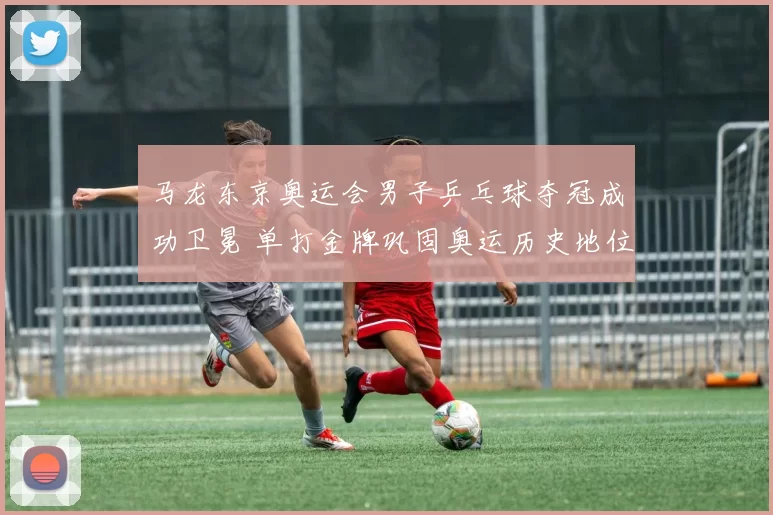 马龙东京奥运会男子乒乓球夺冠成功卫冕 单打金牌巩固奥运历史地位