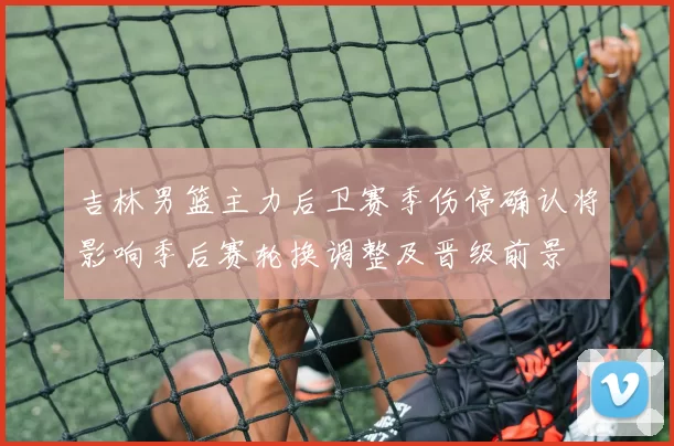 吉林男篮主力后卫赛季伤停确认将影响季后赛轮换调整及晋级前景