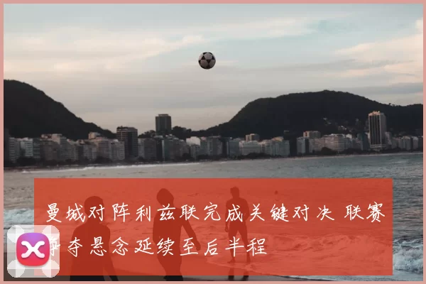 曼城对阵利兹联完成关键对决 联赛争夺悬念延续至后半程